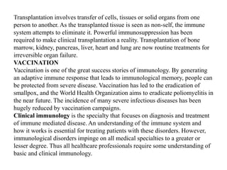 Transplantation involves transfer of cells, tissues or solid organs from one
person to another. As the transplanted tissue is seen as non-self, the immune
system attempts to eliminate it. Powerful immunosuppression has been
required to make clinical transplantation a reality. Transplantation of bone
marrow, kidney, pancreas, liver, heart and lung are now routine treatments for
irreversible organ failure.
VACCINATION
Vaccination is one of the great success stories of immunology. By generating
an adaptive immune response that leads to immunological memory, people can
be protected from severe disease. Vaccination has led to the eradication of
smallpox, and the World Health Organization aims to eradicate poliomyelitis in
the near future. The incidence of many severe infectious diseases has been
hugely reduced by vaccination campaigns.
Clinical immunology is the specialty that focuses on diagnosis and treatment
of immune mediated disease. An understanding of the immune system and
how it works is essential for treating patients with these disorders. However,
immunological disorders impinge on all medical specialties to a greater or
lesser degree. Thus all healthcare professionals require some understanding of
basic and clinical immunology.
 