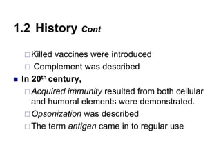 Killed vaccines were introduced
 Complement was described
 In 20th century,
Acquired immunity resulted from both cellular
and humoral elements were demonstrated.
Opsonization was described
The term antigen came in to regular use
1.2 History Cont
 