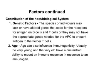 Factors continued
Contribution of the host/biological System
1. Genetic Factors - The species or individuals may
lack or have altered genes that code for the receptors
for antigen on B cells and T cells or they may not have
the appropriate genes needed for the APC to present
antigen to the helper T cells.
2. Age - Age can also influence immunogenicity. Usually
the very young and the very old have a diminished
ability to mount an immune response in response to an
immunogen.
 