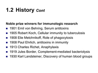 Noble prize winners for immunologic research
 1901 Emil von Behring, Serum antitoxins
 1905 Robert Koch, Cellular immunity to tuberculosis
 1908 Elie Metchnikoff, Role of phagocytosis
 1908 Paul Ehrlich, antitoxins in immunity
 1913 Charles Richet, Anaphylaxis
 1919 Jules Border, Complement-mediated bacteriolysis
 1930 Karl Landsteiner, Discovery of human blood groups
1.2 History Cont
 