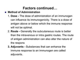 Factors continued…
 Method of Administration
1. Dose - The dose of administration of an immunogen
can influence its immunogenicity. There is a dose of
antigen above or below which the immune response
will not be optimal.
2. Route - Generally the subcutaneous route is better
than the intravenous or intra gastric routes. The route
of antigen administration can also alter the nature of
the respons
3. Adjuvants - Substances that can enhance the
immune response to an immunogen are called
adjuvants.
 