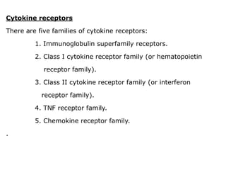 Cytokine receptors
There are five families of cytokine receptors:
1. Immunoglobulin superfamily receptors.
2. Class I cytokine receptor family (or hematopoietin
receptor family).
3. Class II cytokine receptor family (or interferon
receptor family).
4. TNF receptor family.
5. Chemokine receptor family.
.
 