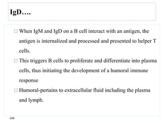 IgD….
 When IgM and IgD on a B cell interact with an antigen, the
antigen is internalized and processed and presented to helper T
cells.
 This triggers B cells to proliferate and differentiate into plasma
cells, thus initiating the development of a humoral immune
response
 Humoral-pertains to extracellular fluid including the plasma
and lymph.
248
 