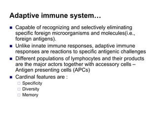 Adaptive immune system…
 Capable of recognizing and selectively eliminating
specific foreign microorganisms and molecules(i.e.,
foreign antigens).
 Unlike innate immune responses, adaptive immune
responses are reactions to specific antigenic challenges
 Different populations of lymphocytes and their products
are the major actors together with accessory cells –
Antigen presenting cells (APCs)
 Cardinal features are :
 Specificity
 Diversity
 Memory
 