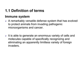 1.1 Definition of terms
Immune system
 A remarkably versatile defense system that has evolved
to protect animals from invading pathogenic
microorganisms and cancer.
 It is able to generate an enormous variety of cells and
molecules capable of specifically recognizing and
eliminating an apparently limitless variety of foreign
invaders.
 