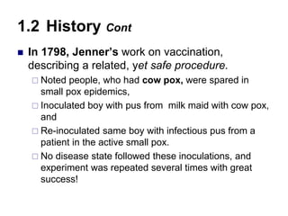  In 1798, Jenner’s work on vaccination,
describing a related, yet safe procedure.
 Noted people, who had cow pox, were spared in
small pox epidemics,
 Inoculated boy with pus from milk maid with cow pox,
and
 Re-inoculated same boy with infectious pus from a
patient in the active small pox.
 No disease state followed these inoculations, and
experiment was repeated several times with great
success!
1.2 History Cont
 
