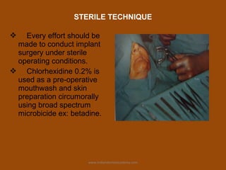 STERILE TECHNIQUE
 Every effort should be
made to conduct implant
surgery under sterile
operating conditions.
 Chlorhexidine 0.2% is
used as a pre-operative
mouthwash and skin
preparation circumorally
using broad spectrum
microbicide ex: betadine.
www.indiandentalacademy.com
 