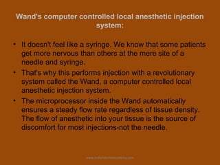 Wand's computer controlled local anesthetic injection
system:
• It doesn't feel like a syringe. We know that some patients
get more nervous than others at the mere site of a
needle and syringe.
• That's why this performs injection with a revolutionary
system called the Wand, a computer controlled local
anesthetic injection system.
• The microprocessor inside the Wand automatically
ensures a steady flow rate regardless of tissue density.
The flow of anesthetic into your tissue is the source of
discomfort for most injections-not the needle.
www.indiandentalacademy.com
 
