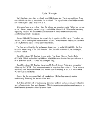 11


                                     Data Storage

   IMS databases have data overhead; non-IMS files do not. There are additional fields
embedded in the data to account for the overhead. The organization of an IMS dataset is
not complex; let's take a brief look at it.

   When you browse an ordinary data file all you see are data records. When you browse
an IMS dataset, though, you see every extra field IMS has added. This can be confusing,
especially since all the fields IMS adds are in hex or binary and translate to only
accidentally printable characters.

   For an IMS OSAM database, the record size is equal to the block size. Therefore, the
"record" you're looking at is an entire block of data. More than one IMS record can fit in
a block, but there are no visible record boundaries.

   The first record in a flat file is always a data record. In an IMS OSAM file, the first
record is a space map of the IMS database. This record is nonsense to you unless you
know its format.

    Each block in an HD database begins with a Free Space Element Anchor Point
(FSEAP). This is maintained by IMS and tells IMS where the first free space element is
in its particular block. FSEAPs are four bytes long.

    Each block in an HD database has a variable-length Anchor Point Area immediately
following the FSEAP. This area contains one or more four-byte pointers. These pointers
are called Root Anchor Points (RAPs) and are used differently in HIDAM and HDAM.
We'll look at them shortly.

  Except for the space map block, all blocks in an HD database store their data
immediately following the Anchor Point Area.

   IMS does all the work of maintaining free space and root anchor points, as well as the
work of maintaining data record storage. This document does not discuss pointer areas in
detail because you cannot directly access them.
 