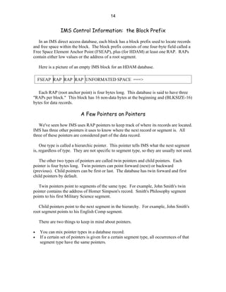 14


                IMS Control Information: the Block Prefix

   In an IMS direct access database, each block has a block prefix used to locate records
and free space within the block. The block prefix consists of one four-byte field called a
Free Space Element Anchor Point (FSEAP), plus (for HDAM) at least one RAP. RAPs
contain either low values or the address of a root segment.

    Here is a picture of an empty IMS block for an HDAM database.

    FSEAP RAP RAP RAP UNFORMATED SPACE ===>

   Each RAP (root anchor point) is four bytes long. This database is said to have three
"RAPs per block." This block has 16 non-data bytes at the beginning and (BLKSIZE-16)
bytes for data records.

                            A Few Pointers on Pointers

   We've seen how IMS uses RAP pointers to keep track of where its records are located.
IMS has three other pointers it uses to know where the next record or segment is. All
three of these pointers are considered part of the data record.

    One type is called a hierarchic pointer. This pointer tells IMS what the next segment
is, regardless of type. They are not specific to segment type, so they are usually not used.

   The other two types of pointers are called twin pointers and child pointers. Each
pointer is four bytes long. Twin pointers can point forward (next) or backward
(previous). Child pointers can be first or last. The database has twin forward and first
child pointers by default.

   Twin pointers point to segments of the same type. For example, John Smith's twin
pointer contains the address of Homer Simpson's record. Smith's Philosophy segment
points to his first Military Science segment.

   Child pointers point to the next segment in the hierarchy. For example, John Smith's
root segment points to his English Comp segment.

    There are two things to keep in mind about pointers.

•   You can mix pointer types in a database record.
•   If a certain set of pointers is given for a certain segment type, all occurrences of that
    segment type have the same pointers.
 