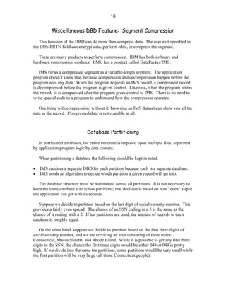 16


           Miscellaneous DBD Feature: Segment Compression

   This function of the DBD can do more than compress data. The user exit specified in
the COMPRTN field can encrypt data, perform edits, or compress the segment.

   There are many products to perform compression. IBM has both software and
hardware compression modules. BMC has a product called DataPacker/IMS.

    IMS views a compressed segment as a variable-length segment. The application
program doesn’t know that, because compression and decompression happen before the
program sees any data. When the program requests an IMS record, a compressed record
is decompressed before the program is given control. Likewise, when the program writes
the record, it is compressed after the program gives control to IMS. There is no need to
write special code in a program to understand how the compression operates.

   One thing with compression: without it, browsing an IMS dataset can show you all the
data in the record. Compressed data is not readable at all.



                               Database Partitioning

   In partitioned databases, the entire structure is imposed upon multiple files, separated
by application program logic by data content.

    When partitioning a database the following should be kept in mind.

•   IMS requires a separate DBD for each partition because each is a separate database.
•   IMS needs an algorithm to decide which partition a given record will go into.

   The database structure must be maintained across all partitions. It is not necessary to
keep the same database size across partitions; that decision is based on how "even" a split
the application can get with its records.

   Suppose we decide to partition based on the last digit of social security number. This
provides a fairly even spread. The chance of an SSN ending in a 5 is the same as the
chance of it ending with a 2. If ten partitions are used, the amount of records in each
database is roughly equal.

   On the other hand, suppose we decide to partition based on the first three digits of
social security number, and we are servicing an area consisting of three states:
Connecticut, Massachusetts, and Rhode Island. While it is possible to get any first three
digits in the SSN, the chance the first three digits would be either 048 or 049 is pretty
high. If we divide into the same ten partitions, some partitions would be very small while
the first partition will be very large (all those Connecticut people).
 