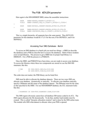 18


                         The PSB: KEYLEN parameter

    Here again is the HDAMDBDP DBD, minus the assembler instructions:
         SEGM      NAME=PARSEG,PARENT=0,BYTES=121
         FIELD     NAME=(PARKEY,SEQ,U),START=1,BYTES=11,TYPE=C
*
         SEGM      NAME=DEPSEG1,PARENT=PARSEG,BYTES=46,PTR=NT
*
         SEGM      NAME=DEPSEG2,PARENT=PARSEG,BYTES=28,PTR=TB
         FIELD     NAME=(DEPSEG2K,SEQ,U),START=1,BYTES=6,TYPE=C

   This is a simple hierarchy; all segments have the same parent. They KEYLEN
parameter for this database would be 17 (11 for the root, 0 for DEPSEG1, and 6 for
DEPSEG2.


                       Accessing Your IMS Database - Batch

   To access an IMS database in a batch job you need two things: a DBD (to describe
the database) and a PSB (to describe how to access the database). Both of these modules
exist in load libraries. The process to get a DBD into its proper load library is a
DBDGEN. For a PSB the process is a PSBGEN.

    Once the DBD- and PSBGEN have been done, you are ready to access your database.
To access the libraries where these two components are stored we use the IMS DD
statement, like this:

      //IMS         DD DSN=IMSVS.DBDLIB,DISP=SHR
      //            DD DSN=IMSVS.PSBLIB,DISP=SHR

The order does not matter; the PSB library can be listed first.

    IMS must be able to allocate the database datasets. There are two ways IMS can
allocate your database: dynamically or statically. To allocate your database statically,
specify a DDname and the name of the database dataset. The DDname must be the same
as that specified in the DBD. For our HDAMDBDP database, the JCL statement looks
like this:

      //HDAMDBDD DD DSN=PROD.HDAMDBDP.OSAM,DISP=SHR

   The IMS region obviously cannot have all database DD names coded in its JCL. The
IMS region allocates the file dynamically. To do that, another load module must be
created. This is called "dynamic allocation creation" and is done by the IMS online team.
The module tells IMS what dataset to allocate when your PSB is opened.
 