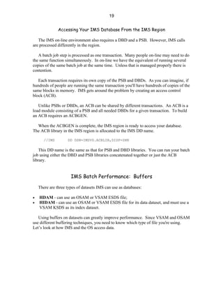 19


               Accessing Your IMS Database From the IMS Region

   The IMS on-line environment also requires a DBD and a PSB. However, IMS calls
are processed differently in the region.

   A batch job step is processed as one transaction. Many people on-line may need to do
the same function simultaneously. In on-line we have the equivalent of running several
copies of the same batch job at the same time. Unless that is managed properly there is
contention.

   Each transaction requires its own copy of the PSB and DBDs. As you can imagine, if
hundreds of people are running the same transaction you'll have hundreds of copies of the
same blocks in memory. IMS gets around the problem by creating an access control
block (ACB).

   Unlike PSBs or DBDs, an ACB can be shared by different transactions. An ACB is a
load module consisting of a PSB and all needed DBDs for a given transaction. To build
an ACB requires an ACBGEN.

  When the ACBGEN is complete, the IMS region is ready to access your database.
The ACB library in the IMS region is allocated to the IMS DD name.

       //IMS        DD DSN=IMSVS.ACBLIB,DISP=SHR

    This DD name is the same as that for PSB and DBD libraries. You can run your batch
job using either the DBD and PSB libraries concatenated together or just the ACB
library.


                      IMS Batch Performance: Buffers

    There are three types of datasets IMS can use as databases:

•   HDAM - can use an OSAM or VSAM ESDS file;
•   HIDAM - can use an OSAM or VSAM ESDS file for its data dataset, and must use a
    VSAM KSDS as its index dataset.

   Using buffers on datasets can greatly improve performance. Since VSAM and OSAM
use different buffering techniques, you need to know which type of file you're using.
Let’s look at how IMS and the OS access data.
 