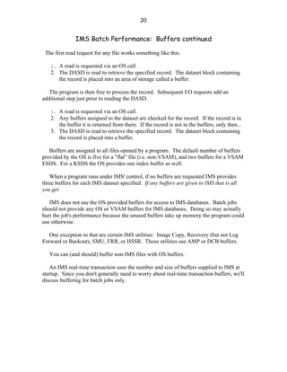 20


               IMS Batch Performance: Buffers continued

 The first read request for any file works something like this.

   1. A read is requested via an OS call.
   2. The DASD is read to retrieve the specified record. The dataset block containing
      the record is placed into an area of storage called a buffer.

   The program is then free to process the record. Subsequent I/O requests add an
additional step just prior to reading the DASD.

   1. A read is requested via an OS call.
   2. Any buffers assigned to the dataset are checked for the record. If the record is in
      the buffer it is returned from there. If the record is not in the buffers, only then...
   3. The DASD is read to retrieve the specified record. The dataset block containing
      the record is placed into a buffer.

   Buffers are assigned to all files opened by a program. The default number of buffers
provided by the OS is five for a "flat" file (i.e. non-VSAM), and two buffers for a VSAM
ESDS. For a KSDS the OS provides one index buffer as well.

   When a program runs under IMS' control, if no buffers are requested IMS provides
three buffers for each IMS dataset specified. If any buffers are given to IMS that is all
you get.

   IMS does not use the OS-provided buffers for access to IMS databases. Batch jobs
should not provide any OS or VSAM buffers for IMS databases. Doing so may actually
hurt the job's performance because the unused buffers take up memory the program could
use otherwise.

   One exception to that are certain IMS utilities: Image Copy, Recovery (but not Log
Forward or Backout), SMU, FRR, or HSSR. Those utilities use AMP or DCB buffers.

   You can (and should) buffer non-IMS files with OS buffers.

   An IMS real-time transaction uses the number and size of buffers supplied to IMS at
startup. Since you don't generally need to worry about real-time transaction buffers, we'll
discuss buffering for batch jobs only.
 