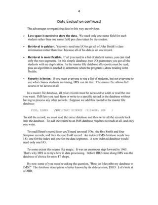 4


                            Data Evaluation continued
    The advantages to organizing data in this way are obvious.

•   Less space is needed to store the data. We need only one name field for each
    student rather than one name field per class taken by the student.

•   Retrieval is quicker. You only need one I/O to get all of John Smith’s class
    information rather than four, because all of his data is on one record.

•   Retrieval is more flexible. If all you need is a list of student names, you can read
    only the root segments. In this simple database, two I/O guarantees you get all the
    students with no duplication. In the master file database all records must be read,
    plus an algorithm is needed to determine when the program is done reading John
    Smiths.

•   Security is better. If you want everyone to see a list of students, but not everyone to
    see what classes students are taking, IMS can do that. The master file allows full
    access or no access at all.

   In a master file database, all prior records must be accessed to write or read the one
you want. IMS lets you read from or write to a specific record in the database without
having to process any other records. Suppose we add this record to the master file
database:

       FUDD, ELMER       //MILITARY SCIENCE        /B104/MR. HUN         /

To add the record, we must read the entire database and then write all the records back
into the database. To add the record to an IMS database requires no reads at all, and only
one write.

   To read Elmer's record later you'll need ten total I/Os: the five Smith and four
Simpson records, and then the one Fudd record. An indexed IMS database needs two
I/O, one for the index and one for the data segments. A non-indexed database would
need only one I/O.

   To some extent this seems like magic. It was an enormous step forward in 1965.
That's why IMS is everywhere in data processing. Before DB2 came along IMS was the
database of choice for most IT shops.

   By now some of you must be asking the question, "How do I describe my database to
IMS?" The database description is better known by its abbreviation, DBD. Let's look at
a DBD.
 