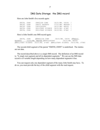 7


                      IMS Data Storage: the IMS record

   Here are John Smith's five records again:

      SMITH,   JOHN       /ENGLISH COMP            /A101/MR.   CHIPS    /
      SMITH,   JOHN       /BASIC BASKETS           /C101/MR.   WEAVER   /
      SMITH,   JOHN       /PHILOSOPHY              /A121/MR.   BRUCE    /
      SMITH,   JOHN       /MILITARY SCIENCE        /B101/MS.   d'ARC    /
      SMITH,   JOHN       /MILITARY SCIENCE        /B102/MS.   d'ARC    /

   Here is John Smith's one IMS record again:

     SMITH, JOHN     //ENGLISH COMP       /A101/MR. CHIPS //BASIC
BASKETS     /C101/MR. WEAVER //PHILOSOPHY         /A121/MR. BRUCE
//MILITARY SCIENCE /B101/MS. d'ARC //MILITARY SCIENCE /B102/MS. d'ARC

   The second child segment of the parent "SMITH, JOHN" is underlined. The slashes
are not data.

    The record described above is a single IMS record. The definition of an IMS record
is, "A single root segment and all its dependent segments." We can see the IMS data
record is of variable length depending on how many dependent segments it has.

   You can request only one dependent segment of the many John Smith may have. To
do so, you must provide the key of the child segment with the read request.
 