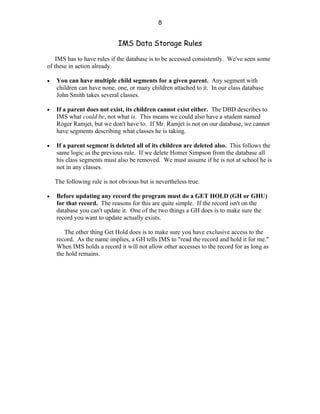 8


                             IMS Data Storage Rules

    IMS has to have rules if the database is to be accessed consistently. We've seen some
of these in action already.

•   You can have multiple child segments for a given parent. Any segment with
    children can have none, one, or many children attached to it. In our class database
    John Smith takes several classes.

•   If a parent does not exist, its children cannot exist either. The DBD describes to
    IMS what could be, not what is. This means we could also have a student named
    Roger Ramjet, but we don't have to. If Mr. Ramjet is not on our database, we cannot
    have segments describing what classes he is taking.

•   If a parent segment is deleted all of its children are deleted also. This follows the
    same logic as the previous rule. If we delete Homer Simpson from the database all
    his class segments must also be removed. We must assume if he is not at school he is
    not in any classes.

    The following rule is not obvious but is nevertheless true.

•   Before updating any record the program must do a GET HOLD (GH or GHU)
    for that record. The reasons for this are quite simple. If the record isn't on the
    database you can't update it. One of the two things a GH does is to make sure the
    record you want to update actually exists.

       The other thing Get Hold does is to make sure you have exclusive access to the
    record. As the name implies, a GH tells IMS to "read the record and hold it for me."
    When IMS holds a record it will not allow other accesses to the record for as long as
    the hold remains.
 