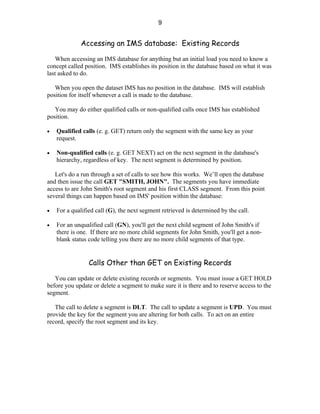 9


             Accessing an IMS database: Existing Records

    When accessing an IMS database for anything but an initial load you need to know a
concept called position. IMS establishes its position in the database based on what it was
last asked to do.

   When you open the dataset IMS has no position in the database. IMS will establish
position for itself whenever a call is made to the database.

   You may do either qualified calls or non-qualified calls once IMS has established
position.

•   Qualified calls (e. g. GET) return only the segment with the same key as your
    request.

•   Non-qualified calls (e. g. GET NEXT) act on the next segment in the database's
    hierarchy, regardless of key. The next segment is determined by position.

   Let's do a run through a set of calls to see how this works. We’ll open the database
and then issue the call GET "SMITH, JOHN". The segments you have immediate
access to are John Smith's root segment and his first CLASS segment. From this point
several things can happen based on IMS' position within the database:

•   For a qualified call (G), the next segment retrieved is determined by the call.

•   For an unqualified call (GN), you'll get the next child segment of John Smith's if
    there is one. If there are no more child segments for John Smith, you'll get a non-
    blank status code telling you there are no more child segments of that type.


                 Calls Other than GET on Existing Records

   You can update or delete existing records or segments. You must issue a GET HOLD
before you update or delete a segment to make sure it is there and to reserve access to the
segment.

   The call to delete a segment is DLT. The call to update a segment is UPD. You must
provide the key for the segment you are altering for both calls. To act on an entire
record, specify the root segment and its key.
 