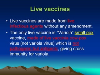 Live vaccines
• Live vaccines are made from live
infectious agents without any amendment.
• The only live vaccine is “Variola” small pox
vaccine, made of live vaccinia cow-pox
virus (not variola virus) which is not
pathogenic but antigenic, giving cross
immunity for variola.
 