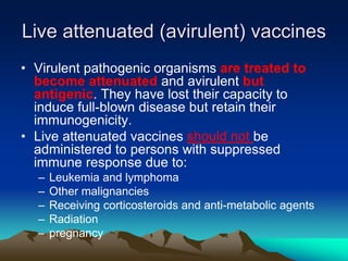 Live attenuated (avirulent) vaccines
• Virulent pathogenic organisms are treated to
become attenuated and avirulent but
antigenic. They have lost their capacity to
induce full-blown disease but retain their
immunogenicity.
• Live attenuated vaccines should not be
administered to persons with suppressed
immune response due to:
– Leukemia and lymphoma
– Other malignancies
– Receiving corticosteroids and anti-metabolic agents
– Radiation
– pregnancy
 