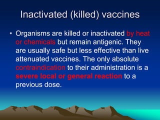 Inactivated (killed) vaccines
• Organisms are killed or inactivated by heat
or chemicals but remain antigenic. They
are usually safe but less effective than live
attenuated vaccines. The only absolute
contraindication to their administration is a
severe local or general reaction to a
previous dose.
 