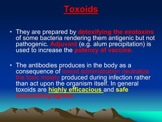 Toxoids
• They are prepared by detoxifying the exotoxins
of some bacteria rendering them antigenic but not
pathogenic. Adjuvant (e.g. alum precipitation) is
used to increase the potency of vaccine.
• The antibodies produces in the body as a
consequence of toxoid administration neutralize
the toxic moiety produced during infection rather
than act upon the organism itself. In general
toxoids are highly efficacious and safe
immunizing agents.
 