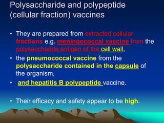 Polysaccharide and polypeptide
(cellular fraction) vaccines
• They are prepared from extracted cellular
fractions e.g. meningococcal vaccine from the
polysaccharide antigen of the cell wall,
• the pneumococcal vaccine from the
polysaccharide contained in the capsule of
the organism,
• and hepatitis B polypeptide vaccine.
• Their efficacy and safety appear to be high.
 