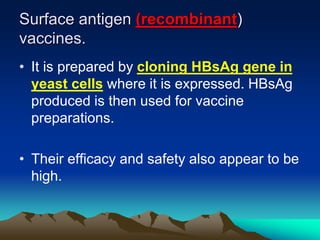 Surface antigen (recombinant)
vaccines.
• It is prepared by cloning HBsAg gene in
yeast cells where it is expressed. HBsAg
produced is then used for vaccine
preparations.
• Their efficacy and safety also appear to be
high.
 