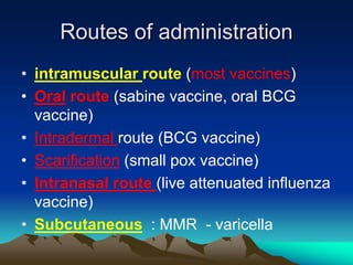 Routes of administration
• intramuscular route (most vaccines)
• Oral route (sabine vaccine, oral BCG
vaccine)
• Intradermal route (BCG vaccine)
• Scarification (small pox vaccine)
• Intranasal route (live attenuated influenza
vaccine)
• Subcutaneous : MMR - varicella
 