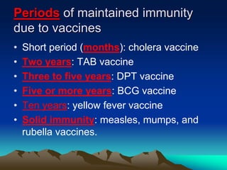 Periods of maintained immunity
due to vaccines
• Short period (months): cholera vaccine
• Two years: TAB vaccine
• Three to five years: DPT vaccine
• Five or more years: BCG vaccine
• Ten years: yellow fever vaccine
• Solid immunity: measles, mumps, and
rubella vaccines.
 