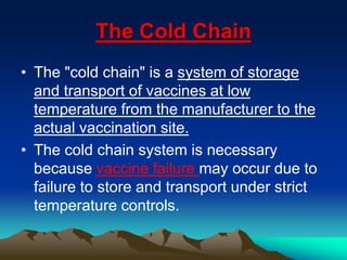 The Cold Chain
• The "cold chain" is a system of storage
and transport of vaccines at low
temperature from the manufacturer to the
actual vaccination site.
• The cold chain system is necessary
because vaccine failure may occur due to
failure to store and transport under strict
temperature controls.
 