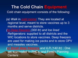 The Cold Chain Equipment
Cold chain equipment consists of the following:
(a) Walk in cold rooms: They are located at
regional level, meant to store vaccines up to 3
months and serve districts.
(b) Deep freezers (300 ltr) and Ice lined
Refrigerators: supplied to all districts and the
WIC locations to store vaccines. Deep freezers
are used for making ice packs and to store OPV
and measles vaccines.
(c) Small deep freezers and ILR (140 ltr) : One
set is provided to PHCs, and Family Planning
Centers
 
