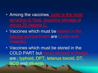 • Among the vaccines, polio is the most
sensitive to heat, requiring storage at
minus 20 degree C.
• Vaccines which must be stored in the
freezer compartment are : polio and
measles.
• Vaccines which must be stored in the
COLD PART but never allowed to freeze
are : typhoid, DPT, tetanus toxoid, DT,
BCG and diluents
 