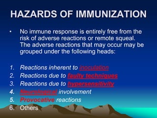 HAZARDS OF IMMUNIZATION
• No immune response is entirely free from the
risk of adverse reactions or remote squeal.
The adverse reactions that may occur may be
grouped under the following heads:
1. Reactions inherent to inoculation
2. Reactions due to faulty techniques
3. Reactions due to hypersensitivity
4. Neurological involvement
5. Provocative reactions
6. Others
 