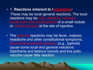 • 1. Reactions inherent to inoculation:
These may be local general reactions. The local
reactions may be pain, swelling, redness,
tenderness and development of a small nodule
or sterile abscess at the site of injection.
• The general reactions may be fever, malaise,
headache and other constitutional symptoms.
Most killed bacterial vaccines (e.g., typhoid)
cause some local and general reactions.
Diphtheria and tetanus toxoids and live polio
vaccine cause little reaction.
 