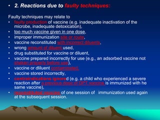 • 2. Reactions due to faulty techniques:
Faulty techniques may relate to
• faulty production of vaccine (e.g. inadequate inactivation of the
microbe, inadequate detoxication),
• too much vaccine given in one dose,
• improper immunization site or route,
• vaccine reconstituted with incorrect diluents,
• wrong amount of diluent used,
• drug substituted for vaccine or diluent,
• vaccine prepared incorrectly for use (e.g., an adsorbed vaccine not
shaken properly before use),
• vaccine or dliluent contaminated,
• vaccine stored incorrectly,
• contraindications ignored (e.g. a child who experienced a severe
reaction after a previous dose of DPT vaccine is immunized with he
same vaccine),
• reconstituted vaccine of one session of immunization used again
at the subsequent session.
 