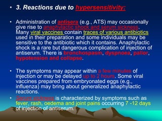 • 3. Reactions due to hypersensitivity:
• Administration of antisera (e.g., ATS) may occasionally
give rise to anaphylactic shock and serum sickness.
Many viral vaccines contain traces of various antibiotics
used in their preparation and some individuals may be
sensitive to the antibiotic which it contains. Anaphylactic
shock is a rare but dangerous complication of injection of
antiserum. There is bronchospasm, dyspnoea, pallor,
hypotension and collapse.
• The symptoms may appear within a few minutes of
injection or may be delayed up to 2 hours. Some viral
vaccines prepared from embryonated eggs (e.g.,
influenza) may bring about generalized anaphylactic
reactions.
• Serum sickness is characterized by symptoms such as
fever, rash, oedema and joint pains occurring 7 -12 days
of injection of antiserum.
 