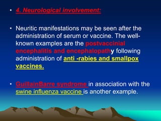 • 4. Neurological involvement:
• Neuritic manifestations may be seen after the
administration of serum or vaccine. The well-
known examples are the postvaccinial
encephalitis and encephalopathy following
administration of anti -rabies and smallpox
vaccines.
• GuillainBarre syndrome in association with the
swine influenza vaccine is another example.
 