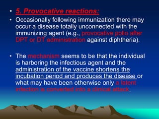 • 5. Provocative reactions:
• Occasionally following immunization there may
occur a disease totally unconnected with the
immunizing agent (e.g., provocative polio after
DPT or DT administration against diphtheria).
• The mechanism seems to be that the individual
is harboring the infectious agent and the
administration of the vaccine shortens the
incubation period and produces the disease or
what may have been otherwise only a latent
infection is converted into a clinical attack.
 