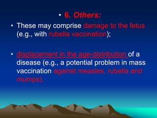 • 6. Others:
• These may comprise damage to the fetus
(e.g., with rubella vaccination);
• displacement in the age-distribution of a
disease (e.g., a potential problem in mass
vaccination against measles, rubella and
mumps).
 