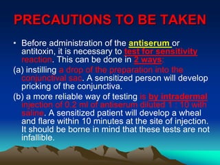 PRECAUTIONS TO BE TAKEN
• Before administration of the antiserum or
antitoxin, it is necessary to test for sensitivity
reaction. This can be done in 2 ways:
(a) instilling a drop of the preparation into the
conjunctival sac. A sensitized person will develop
pricking of the conjunctiva.
(b) a more reliable way of testing is by intradermal
injection of 0.2 ml of antiserum diluted 1 : 10 with
saline. A sensitized patient will develop a wheal
and flare within 10 minutes at the site of injection.
It should be borne in mind that these tests are not
infallible.
 