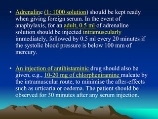 • Adrenaline (1: 1000 solution) should be kept ready
when giving foreign serum. In the event of
anaphylaxis, for an adult, 0.5 ml of adrenaline
solution should be injected intramuscularly
immediately, followed by 0.5 ml every 20 minutes if
the systolic blood pressure is below 100 mm of
mercury.
• An injection of antihistaminic drug should also be
given, e.g., 10-20 mg of chlorpheniramine maleate by
the intramuscular route, to minimise the after-effects
such as urticaria or oedema. The patient should be
observed for 30 minutes after any serum injection.
 
