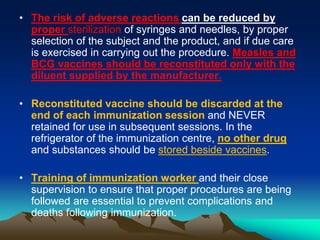 • The risk of adverse reactions can be reduced by
proper sterilization of syringes and needles, by proper
selection of the subject and the product, and if due care
is exercised in carrying out the procedure. Measles and
BCG vaccines should be reconstituted only with the
diluent supplied by the manufacturer.
• Reconstituted vaccine should be discarded at the
end of each immunization session and NEVER
retained for use in subsequent sessions. In the
refrigerator of the immunization centre, no other drug
and substances should be stored beside vaccines.
• Training of immunization worker and their close
supervision to ensure that proper procedures are being
followed are essential to prevent complications and
deaths following immunization.
 