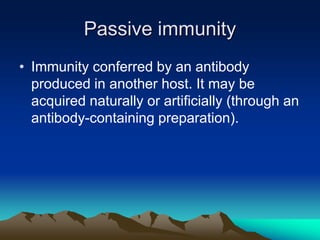 Passive immunity
• Immunity conferred by an antibody
produced in another host. It may be
acquired naturally or artificially (through an
antibody-containing preparation).
 