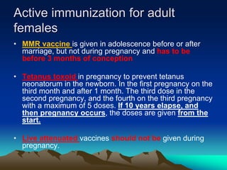 Active immunization for adult
females
• MMR vaccine is given in adolescence before or after
marriage, but not during pregnancy and has to be
before 3 months of conception
• Tetanus toxoid in pregnancy to prevent tetanus
neonatorum in the newborn. In the first pregnancy on the
third month and after 1 month. The third dose in the
second pregnancy, and the fourth on the third pregnancy
with a maximum of 5 doses. If 10 years elapse, and
then pregnancy occurs, the doses are given from the
start.
• Live attenuated vaccines should not be given during
pregnancy.
 