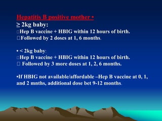 Hepatitis B positive mother •
≥ 2kg baby:
Hep B vaccine + HBIG within 12 hours of birth.
Followed by 2 doses at 1, 6 months.
• < 2kg baby:
Hep B vaccine + HBIG within 12 hours of birth.
Followed by 3 more doses at 1, 2, 6 months.
•If HBIG not available/affordable –Hep B vaccine at 0, 1,
and 2 mnths, additional dose bet 9-12 months.
 