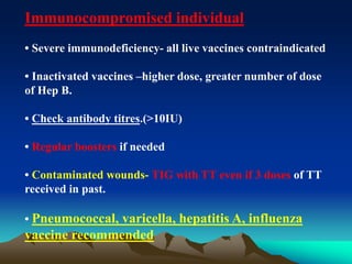 Immunocompromised individual
• Severe immunodeficiency- all live vaccines contraindicated
• Inactivated vaccines –higher dose, greater number of dose
of Hep B.
• Check antibody titres.(>10IU)
• Regular boosters if needed
• Contaminated wounds- TIG with TT even if 3 doses of TT
received in past.
• Pneumococcal, varicella, hepatitis A, influenza
vaccine recommended
 