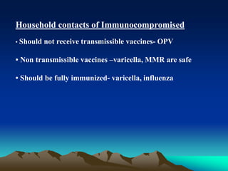 Household contacts of Immunocompromised
• Should not receive transmissible vaccines- OPV
• Non transmissible vaccines –varicella, MMR are safe
• Should be fully immunized- varicella, influenza
 