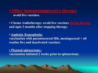 • Other immunosuppressive therapy:
avoid live vaccines.
• Chemo /radiotherapy: avoid live vaccines during therapy
and upto 3 months after stopping therapy.
• Asplenia /hyposplenia:
vaccination with pneumococcal Hib, meningococal + all
routine live and inactivated vaccines.
• Planned splenectomy:
vaccination initiated 2 weeks prior to splenectomy.
 