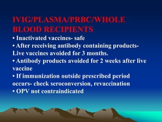 IVIG/PLASMA/PRBC/WHOLE
BLOOD RECIPIENTS
• Inactivated vaccines- safe
• After receiving antibody containing products-
Live vaccines avoided for 3 months.
• Antibody products avoided for 2 weeks after live
vaccine
• If immunization outside prescribed period
occurs- check seroconversion, revaccination
• OPV not contraindicated
 